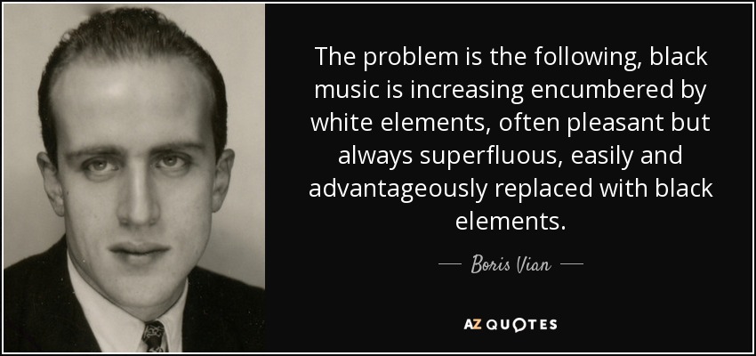 The problem is the following, black music is increasing encumbered by white elements, often pleasant but always superfluous, easily and advantageously replaced with black elements. - Boris Vian