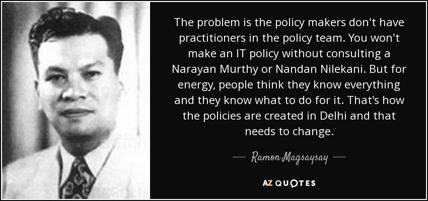 The problem is the policy makers don't have practitioners in the policy team. You won't make an IT policy without consulting a Narayan Murthy or Nandan Nilekani. But for energy, people think they know everything and they know what to do for it. That's how the policies are created in Delhi and that needs to change. - Ramon Magsaysay