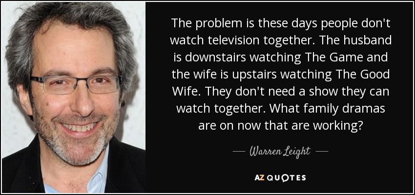 The problem is these days people don't watch television together. The husband is downstairs watching The Game and the wife is upstairs watching The Good Wife. They don't need a show they can watch together. What family dramas are on now that are working? - Warren Leight