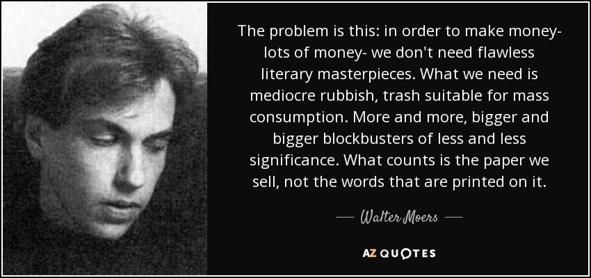 The problem is this: in order to make money- lots of money- we don't need flawless literary masterpieces. What we need is mediocre rubbish, trash suitable for mass consumption. More and more, bigger and bigger blockbusters of less and less significance. What counts is the paper we sell, not the words that are printed on it. - Walter Moers