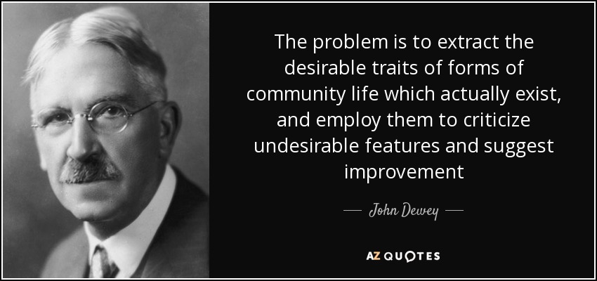 The problem is to extract the desirable traits of forms of community life which actually exist, and employ them to criticize undesirable features and suggest improvement - John Dewey