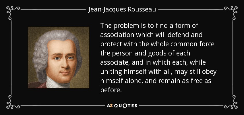 The problem is to find a form of association which will defend and protect with the whole common force the person and goods of each associate, and in which each, while uniting himself with all, may still obey himself alone, and remain as free as before. - Jean-Jacques Rousseau