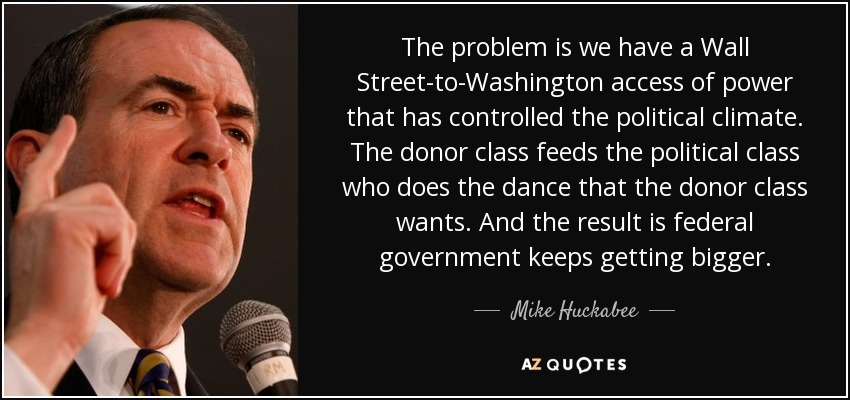 The problem is we have a Wall Street-to-Washington access of power that has controlled the political climate. The donor class feeds the political class who does the dance that the donor class wants. And the result is federal government keeps getting bigger. - Mike Huckabee