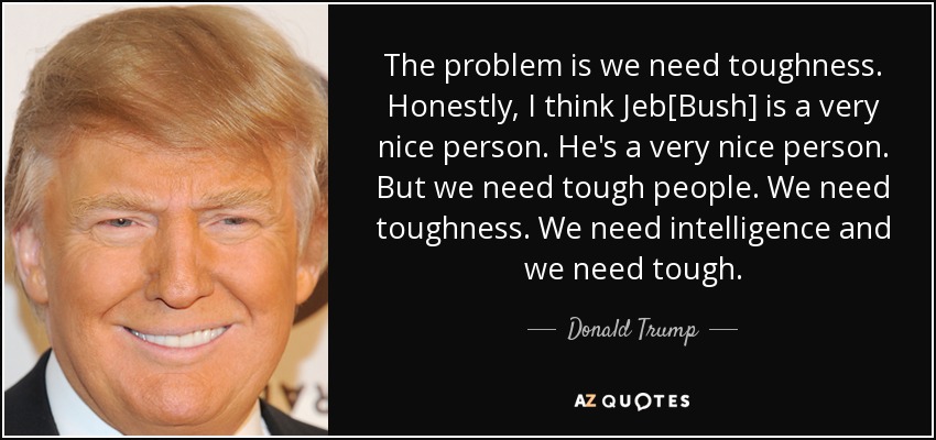 The problem is we need toughness. Honestly, I think Jeb[Bush] is a very nice person. He's a very nice person. But we need tough people. We need toughness. We need intelligence and we need tough. - Donald Trump