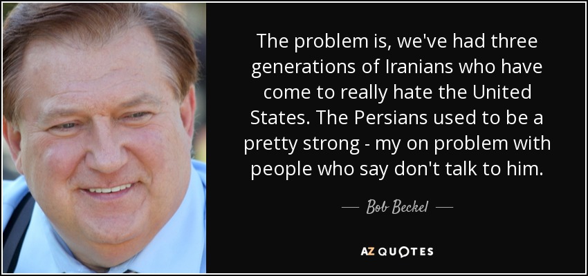 The problem is, we've had three generations of Iranians who have come to really hate the United States. The Persians used to be a pretty strong - my on problem with people who say don't talk to him. - Bob Beckel