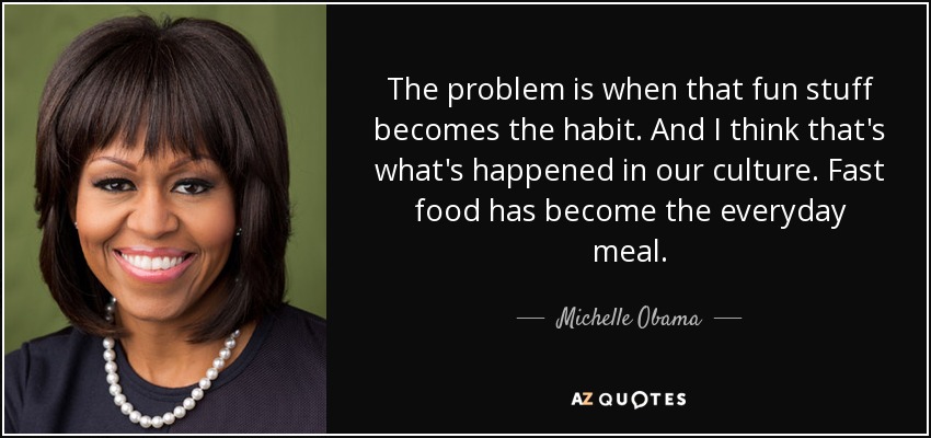 The problem is when that fun stuff becomes the habit. And I think that's what's happened in our culture. Fast food has become the everyday meal. - Michelle Obama