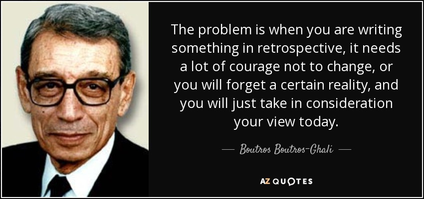 The problem is when you are writing something in retrospective, it needs a lot of courage not to change, or you will forget a certain reality, and you will just take in consideration your view today. - Boutros Boutros-Ghali
