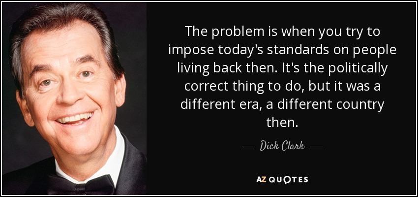 The problem is when you try to impose today's standards on people living back then. It's the politically correct thing to do, but it was a different era, a different country then. - Dick Clark