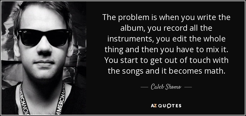 The problem is when you write the album, you record all the instruments, you edit the whole thing and then you have to mix it. You start to get out of touch with the songs and it becomes math. - Caleb Shomo