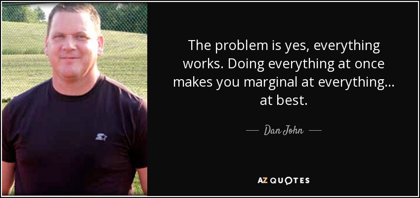 The problem is yes, everything works. Doing everything at once makes you marginal at everything... at best. - Dan John
