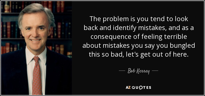 The problem is you tend to look back and identify mistakes, and as a consequence of feeling terrible about mistakes you say you bungled this so bad, let's get out of here. - Bob Kerrey