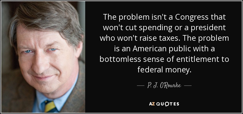 The problem isn't a Congress that won't cut spending or a president who won't raise taxes. The problem is an American public with a bottomless sense of entitlement to federal money. - P. J. O'Rourke