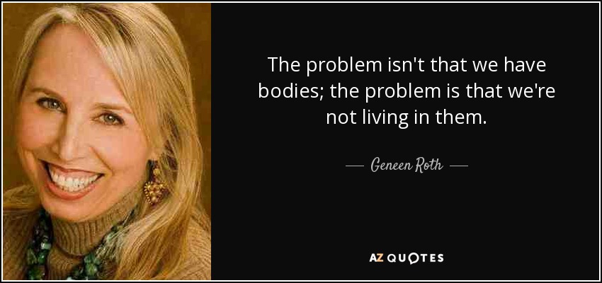 The problem isn't that we have bodies; the problem is that we're not living in them. - Geneen Roth