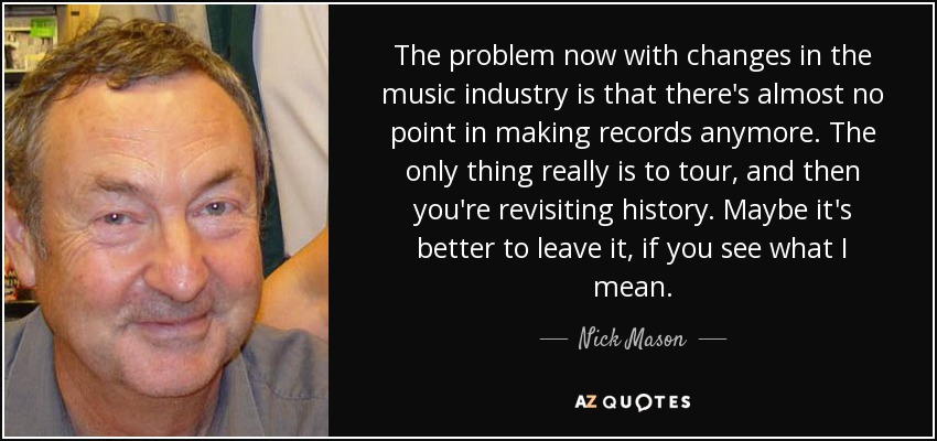 The problem now with changes in the music industry is that there's almost no point in making records anymore. The only thing really is to tour, and then you're revisiting history. Maybe it's better to leave it, if you see what I mean. - Nick Mason
