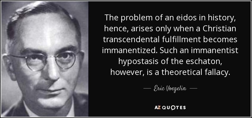 The problem of an eidos in history, hence, arises only when a Christian transcendental fulfillment becomes immanentized. Such an immanentist hypostasis of the eschaton, however, is a theoretical fallacy. - Eric Voegelin