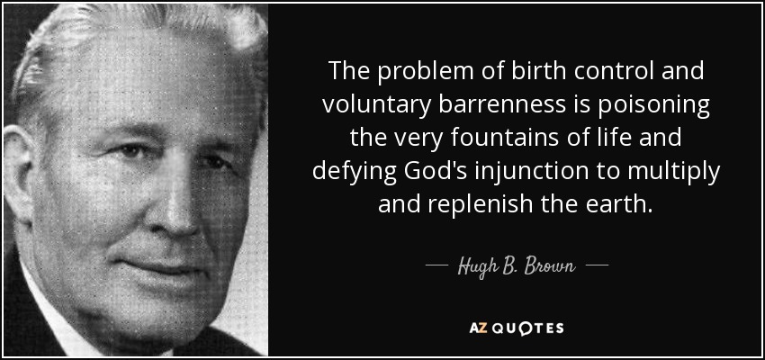 The problem of birth control and voluntary barrenness is poisoning the very fountains of life and defying God's injunction to multiply and replenish the earth. - Hugh B. Brown