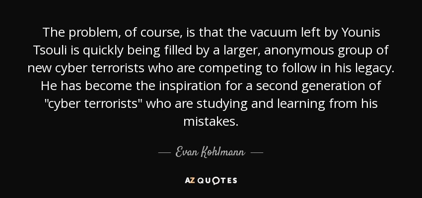 The problem, of course, is that the vacuum left by Younis Tsouli is quickly being filled by a larger, anonymous group of new cyber terrorists who are competing to follow in his legacy. He has become the inspiration for a second generation of 