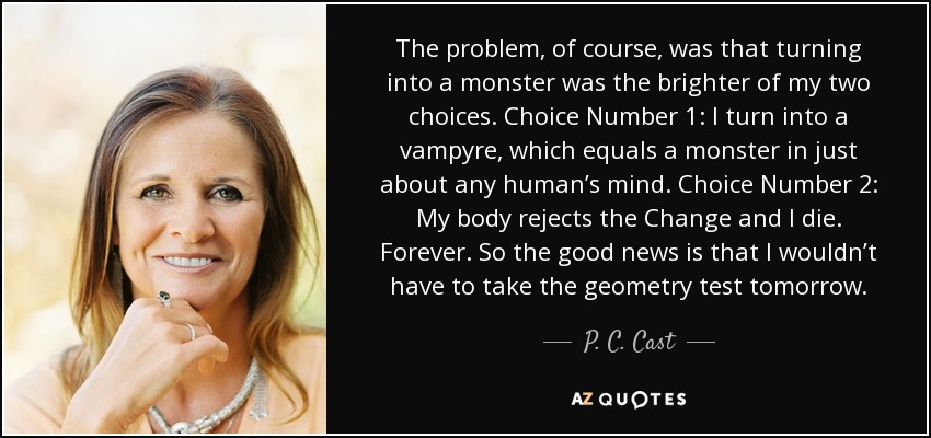 The problem, of course, was that turning into a monster was the brighter of my two choices. Choice Number 1: I turn into a vampyre, which equals a monster in just about any human’s mind. Choice Number 2: My body rejects the Change and I die. Forever. So the good news is that I wouldn’t have to take the geometry test tomorrow. - P. C. Cast