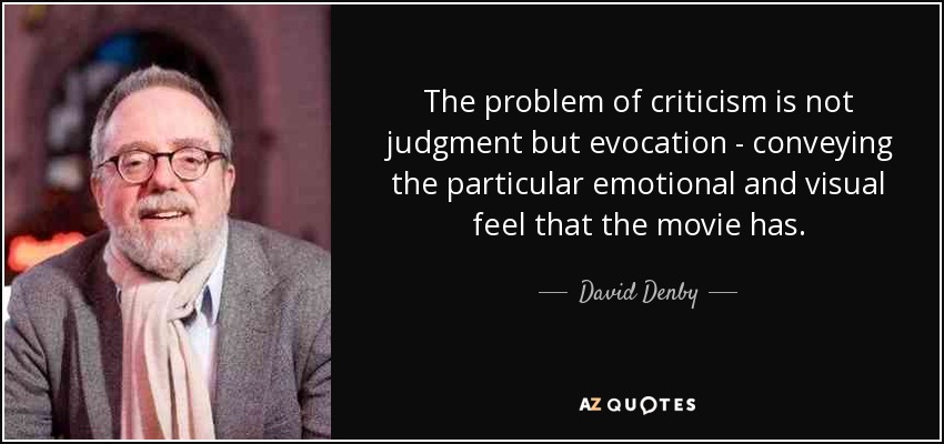 The problem of criticism is not judgment but evocation - conveying the particular emotional and visual feel that the movie has. - David Denby