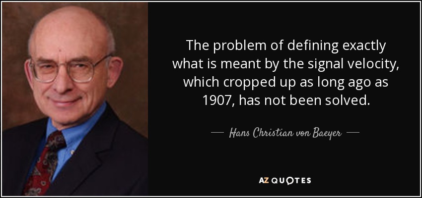 The problem of defining exactly what is meant by the signal velocity, which cropped up as long ago as 1907, has not been solved. - Hans Christian von Baeyer