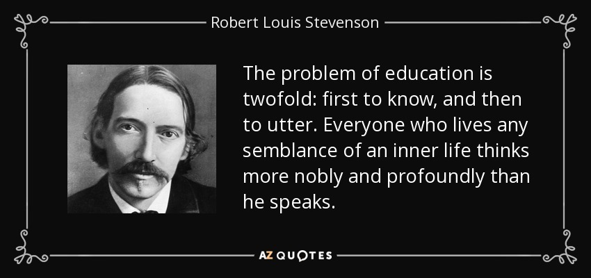 The problem of education is twofold: first to know, and then to utter. Everyone who lives any semblance of an inner life thinks more nobly and profoundly than he speaks. - Robert Louis Stevenson