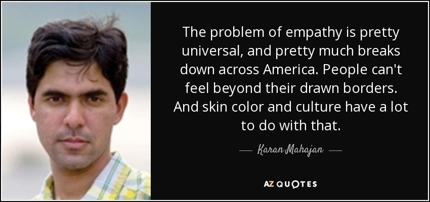 The problem of empathy is pretty universal, and pretty much breaks down across America. People can't feel beyond their drawn borders. And skin color and culture have a lot to do with that. - Karan Mahajan