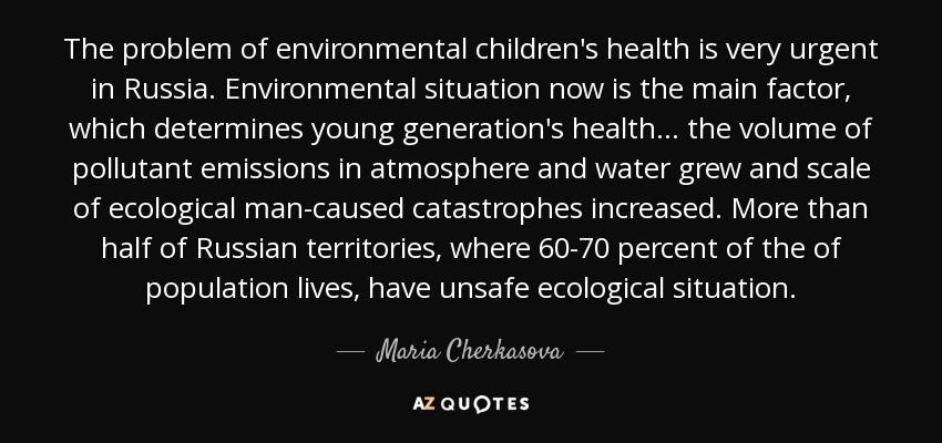 The problem of environmental children's health is very urgent in Russia. Environmental situation now is the main factor, which determines young generation's health... the volume of pollutant emissions in atmosphere and water grew and scale of ecological man-caused catastrophes increased. More than half of Russian territories, where 60-70 percent of the of population lives, have unsafe ecological situation. - Maria Cherkasova