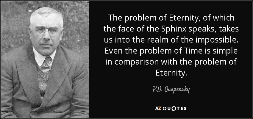 The problem of Eternity, of which the face of the Sphinx speaks, takes us into the realm of the impossible. Even the problem of Time is simple in comparison with the problem of Eternity. - P.D. Ouspensky