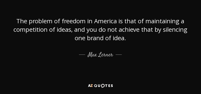The problem of freedom in America is that of maintaining a competition of ideas, and you do not achieve that by silencing one brand of idea. - Max Lerner