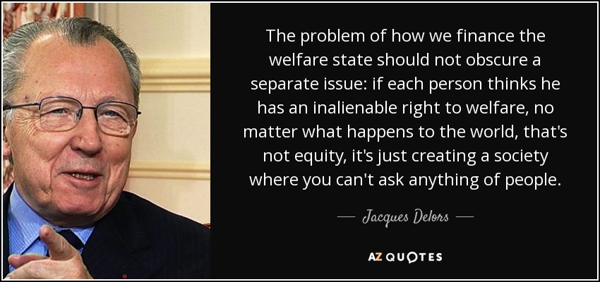The problem of how we finance the welfare state should not obscure a separate issue: if each person thinks he has an inalienable right to welfare, no matter what happens to the world, that's not equity, it's just creating a society where you can't ask anything of people. - Jacques Delors