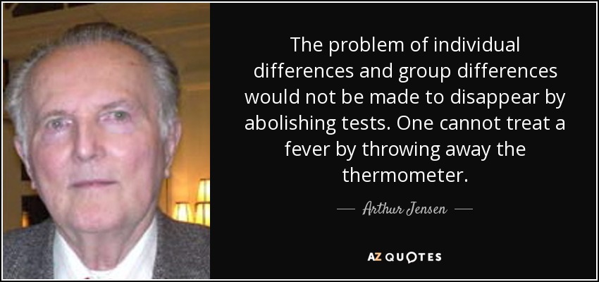 The problem of individual differences and group differences would not be made to disappear by abolishing tests. One cannot treat a fever by throwing away the thermometer. - Arthur Jensen