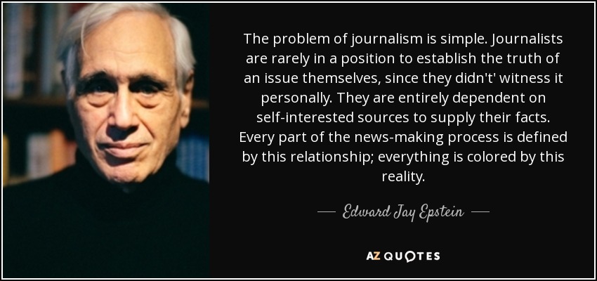The problem of journalism is simple. Journalists are rarely in a position to establish the truth of an issue themselves, since they didn't' witness it personally. They are entirely dependent on self-interested sources to supply their facts. Every part of the news-making process is defined by this relationship; everything is colored by this reality. - Edward Jay Epstein