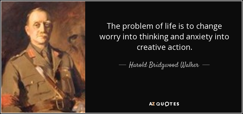 The problem of life is to change worry into thinking and anxiety into creative action. - Harold Bridgwood Walker