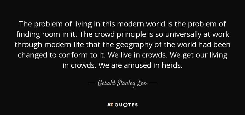 The problem of living in this modern world is the problem of finding room in it. The crowd principle is so universally at work through modern life that the geography of the world had been changed to conform to it. We live in crowds. We get our living in crowds. We are amused in herds. - Gerald Stanley Lee