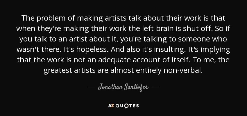The problem of making artists talk about their work is that when they're making their work the left-brain is shut off. So if you talk to an artist about it, you're talking to someone who wasn't there. It's hopeless. And also it's insulting. It's implying that the work is not an adequate account of itself. To me, the greatest artists are almost entirely non-verbal. - Jonathan Santlofer