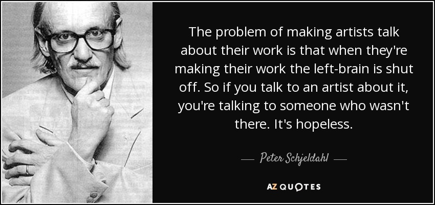 The problem of making artists talk about their work is that when they're making their work the left-brain is shut off. So if you talk to an artist about it, you're talking to someone who wasn't there. It's hopeless. - Peter Schjeldahl