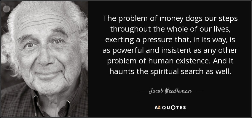 The problem of money dogs our steps throughout the whole of our lives, exerting a pressure that, in its way, is as powerful and insistent as any other problem of human existence. And it haunts the spiritual search as well. - Jacob Needleman