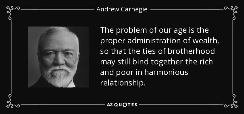The problem of our age is the proper administration of wealth, so that the ties of brotherhood may still bind together the rich and poor in harmonious relationship. - Andrew Carnegie