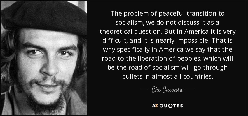 The problem of peaceful transition to socialism, we do not discuss it as a theoretical question. But in America it is very difficult, and it is nearly impossible. That is why specifically in America we say that the road to the liberation of peoples, which will be the road of socialism will go through bullets in almost all countries. - Che Guevara