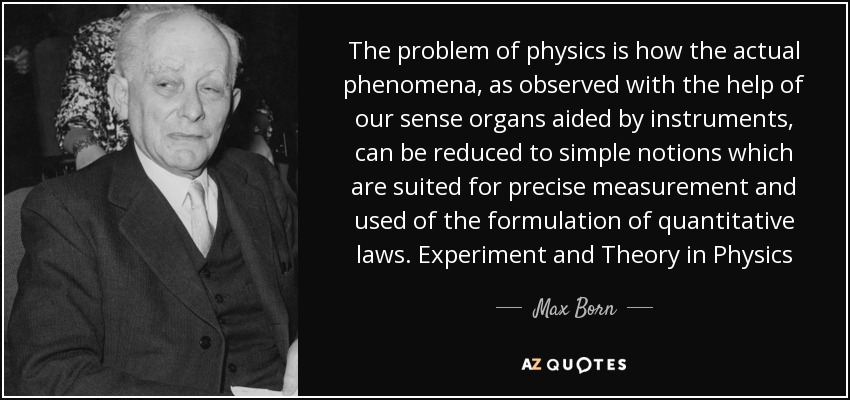 The problem of physics is how the actual phenomena, as observed with the help of our sense organs aided by instruments, can be reduced to simple notions which are suited for precise measurement and used of the formulation of quantitative laws. Experiment and Theory in Physics - Max Born