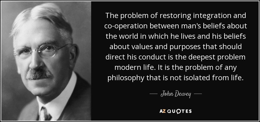 The problem of restoring integration and co-operation between man's beliefs about the world in which he lives and his beliefs about values and purposes that should direct his conduct is the deepest problem modern life. It is the problem of any philosophy that is not isolated from life. - John Dewey