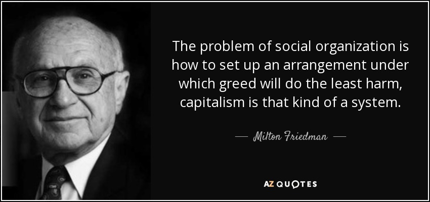 The problem of social organization is how to set up an arrangement under which greed will do the least harm, capitalism is that kind of a system. - Milton Friedman