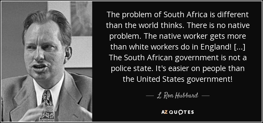The problem of South Africa is different than the world thinks. There is no native problem. The native worker gets more than white workers do in England! [...] The South African government is not a police state. It's easier on people than the United States government! - L. Ron Hubbard