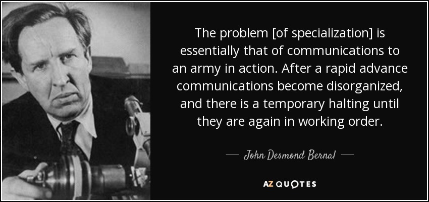 The problem [of specialization] is essentially that of communications to an army in action. After a rapid advance communications become disorganized, and there is a temporary halting until they are again in working order. - John Desmond Bernal