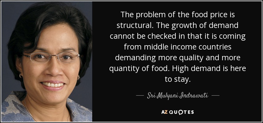 The problem of the food price is structural. The growth of demand cannot be checked in that it is coming from middle income countries demanding more quality and more quantity of food. High demand is here to stay. - Sri Mulyani Indrawati