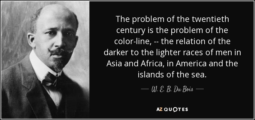 The problem of the twentieth century is the problem of the color-line, -- the relation of the darker to the lighter races of men in Asia and Africa, in America and the islands of the sea. - W. E. B. Du Bois