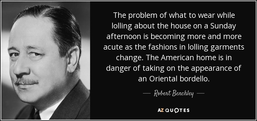 The problem of what to wear while lolling about the house on a Sunday afternoon is becoming more and more acute as the fashions in lolling garments change. The American home is in danger of taking on the appearance of an Oriental bordello. - Robert Benchley
