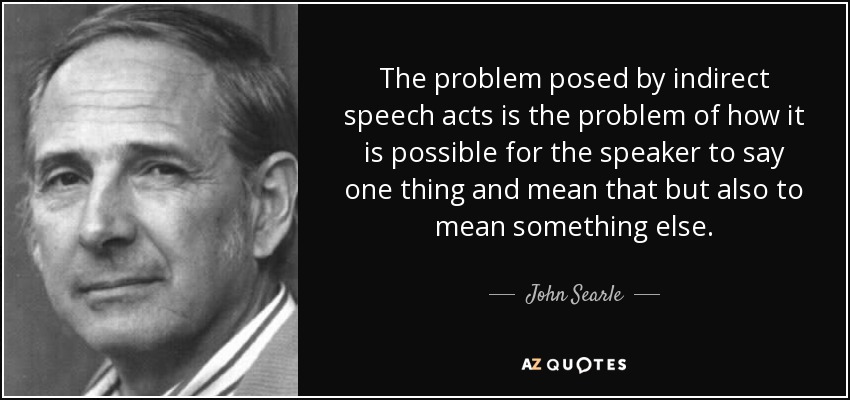 The problem posed by indirect speech acts is the problem of how it is possible for the speaker to say one thing and mean that but also to mean something else. - John Searle