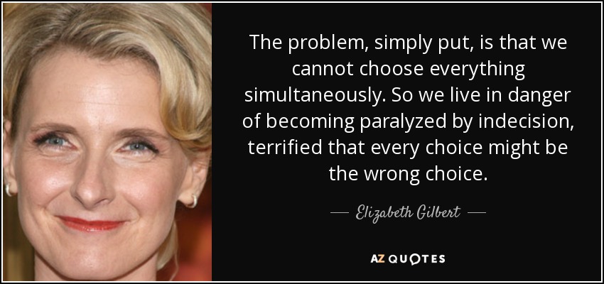 The problem, simply put, is that we cannot choose everything simultaneously. So we live in danger of becoming paralyzed by indecision, terrified that every choice might be the wrong choice. - Elizabeth Gilbert