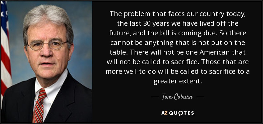 The problem that faces our country today, the last 30 years we have lived off the future, and the bill is coming due. So there cannot be anything that is not put on the table. There will not be one American that will not be called to sacrifice. Those that are more well-to-do will be called to sacrifice to a greater extent. - Tom Coburn